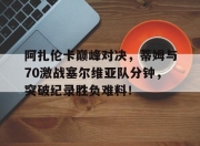 NG SPORTS-阿扎伦卡巅峰对决，蒂姆与70激战塞尔维亚队分钟，突破纪录胜负难料！的简单介绍